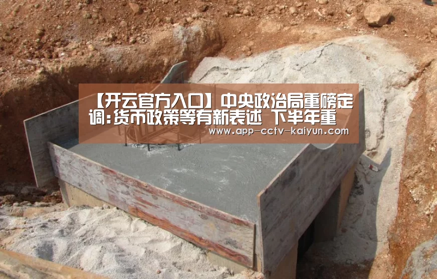 【开云官方入口】中央政治局重磅定调:货币政策等有新表述 下半年重点做好15件事